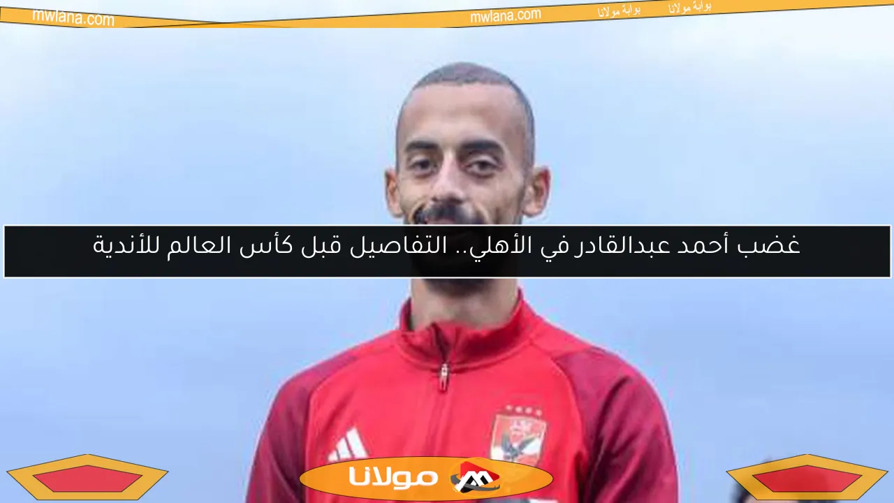 غضب أحمد عبدالقادر في الأهلي.. التفاصيل قبل كأس العالم للأندية
