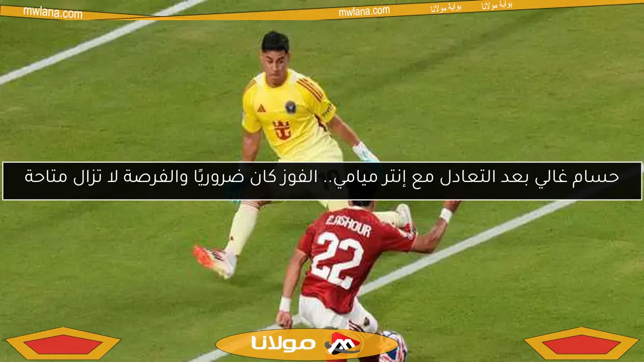 حسام غالي بعد التعادل مع إنتر ميامي.. الفوز كان ضروريًا والفرصة لا تزال متاحة