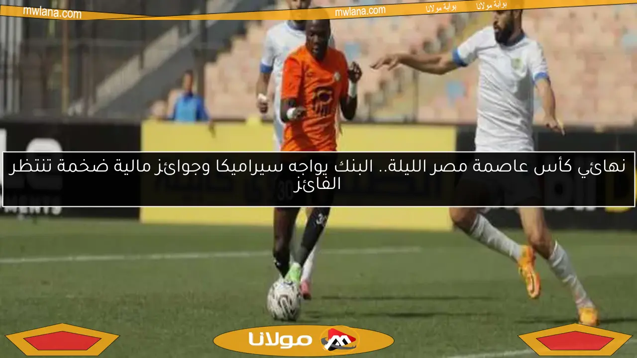 نهائي كأس عاصمة مصر الليلة.. البنك يواجه سيراميكا وجوائز مالية ضخمة تنتظر الفائز