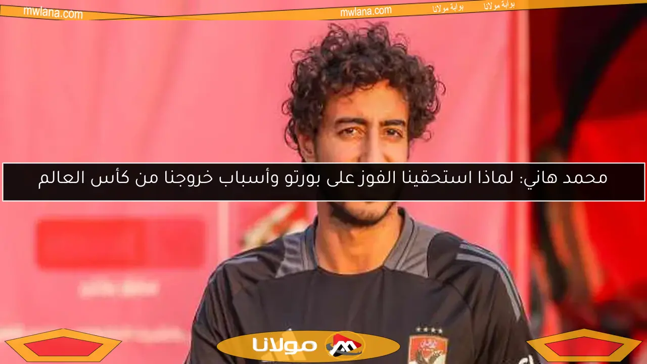 محمد هاني: لماذا استحقينا الفوز على بورتو وأسباب خروجنا من كأس العالم