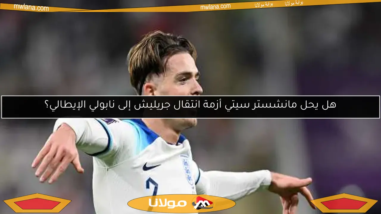 هل يحل مانشستر سيتي أزمة انتقال جريليش إلى نابولي الإيطالي؟