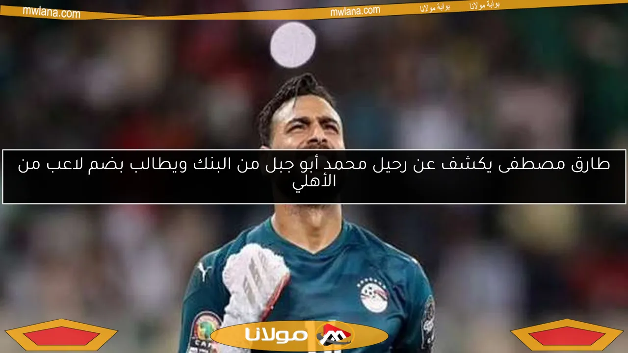 طارق مصطفى يكشف عن رحيل محمد أبو جبل من البنك ويطالب بضم لاعب من الأهلي
