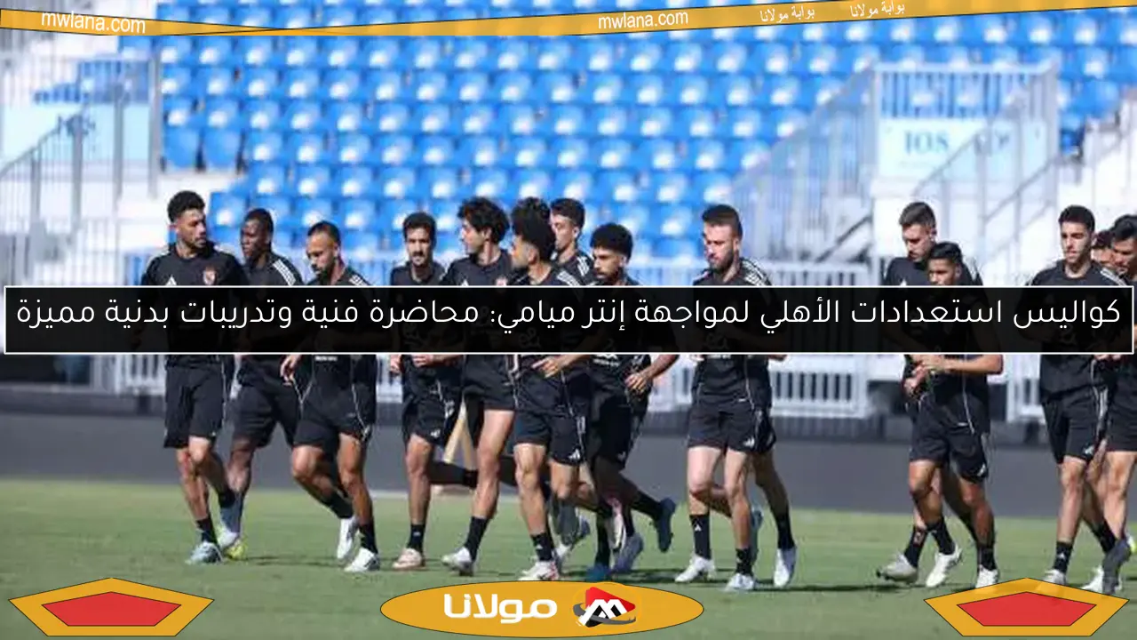 كواليس استعدادات الأهلي لمواجهة إنتر ميامي: محاضرة فنية وتدريبات بدنية مميزة