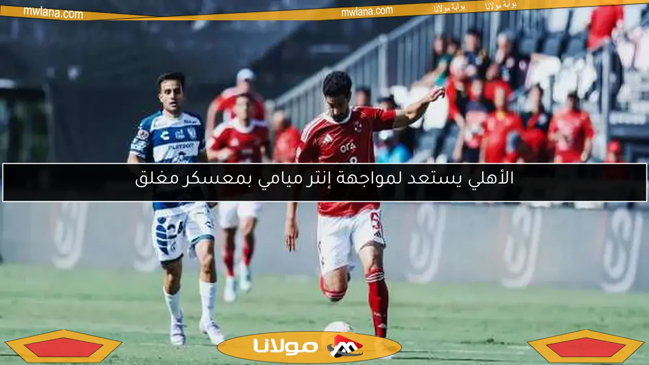 الأهلي يستعد لمواجهة إنتر ميامي بمعسكر مغلق