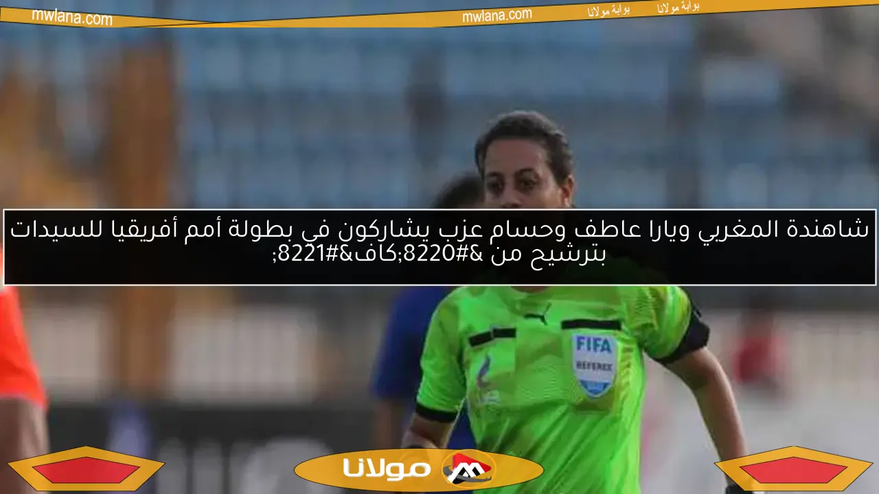 شاهندة المغربي ويارا عاطف وحسام عزب يشاركون في بطولة أمم أفريقيا للسيدات بترشيح من “كاف”