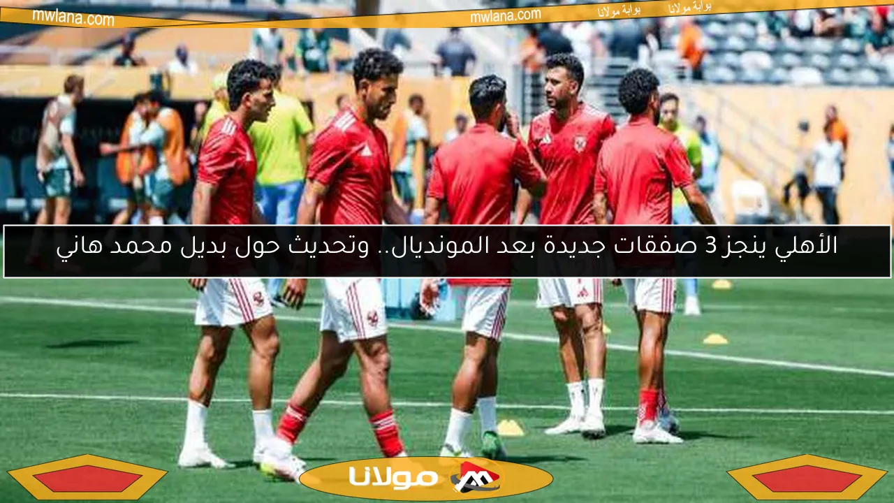 الأهلي ينجز 3 صفقات جديدة بعد المونديال.. وتحديث حول بديل محمد هاني