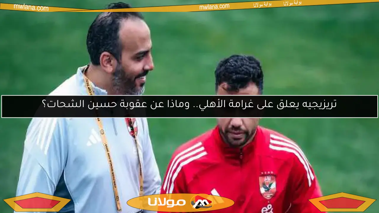 تريزيجيه يعلق على غرامة الأهلي.. وماذا عن عقوبة حسين الشحات؟