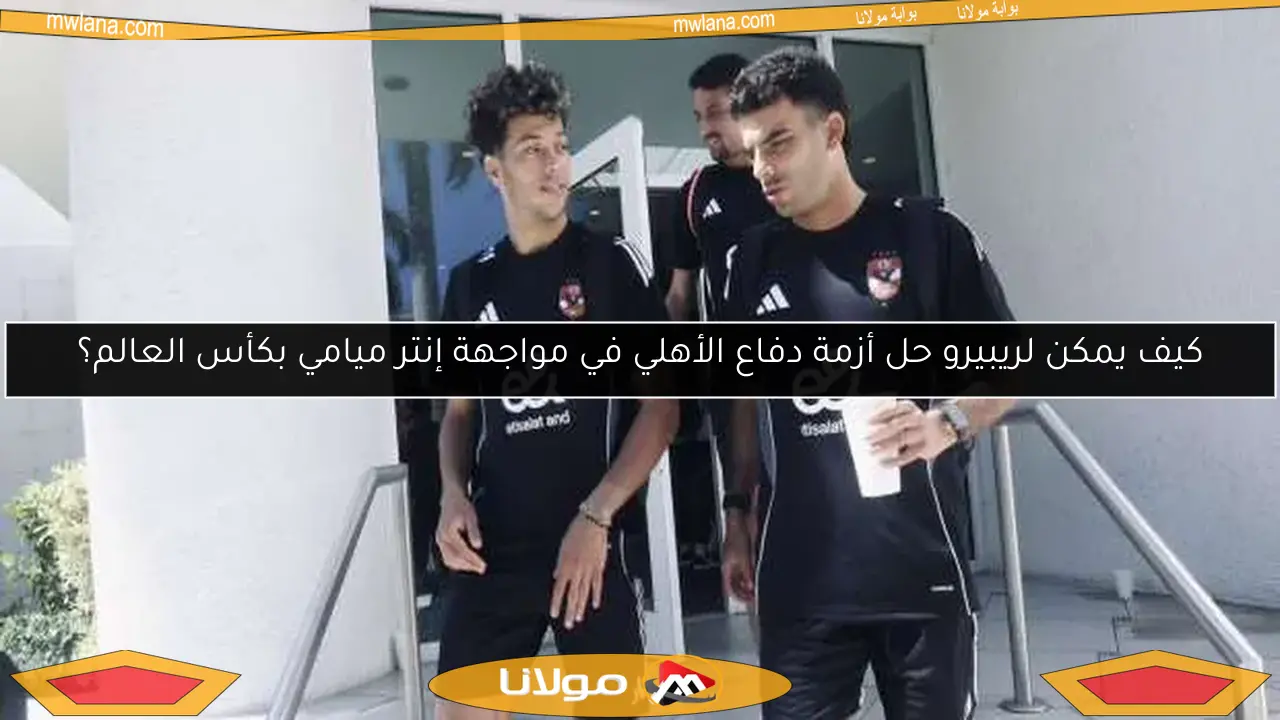 كيف يمكن لريبيرو حل أزمة دفاع الأهلي في مواجهة إنتر ميامي بكأس العالم؟