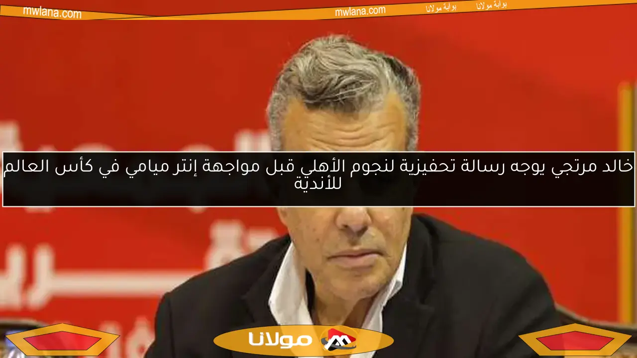 خالد مرتجي يوجه رسالة تحفيزية لنجوم الأهلي قبل مواجهة إنتر ميامي في كأس العالم للأندية
