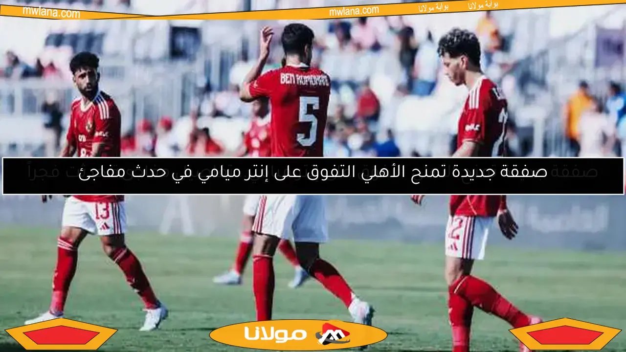 صفقة جديدة تمنح الأهلي التفوق على إنتر ميامي.. تفاصيل مفاجئة حدثت فجراً