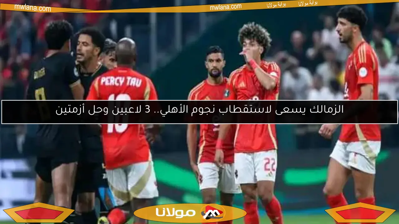 الزمالك يسعى لاستقطاب نجوم الأهلي.. 3 لاعبين وحل أزمتين