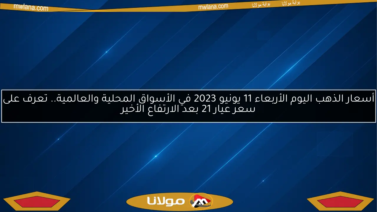 أسعار الذهب اليوم الأربعاء 11 يونيو 2023 في الأسواق المحلية والعالمية.. تعرف على سعر عيار 21 بعد الارتفاع الأخير