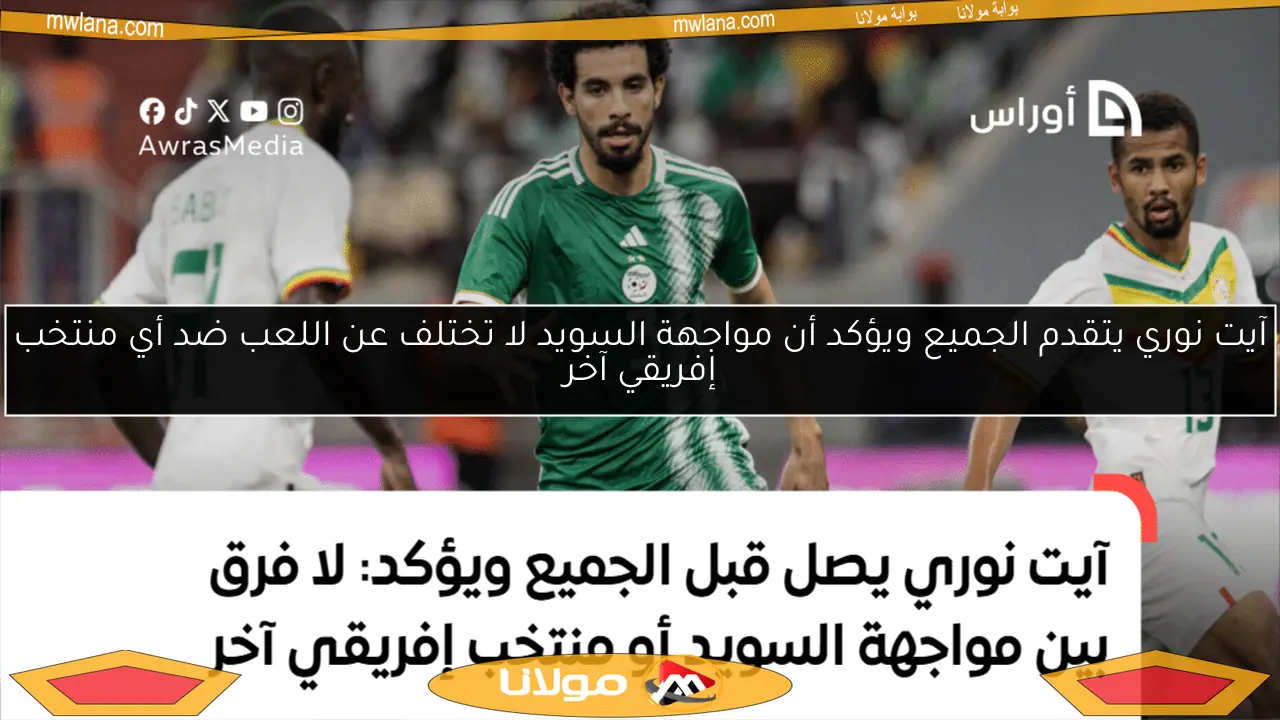 آيت نوري يتقدم الجميع ويؤكد أن مواجهة السويد لا تختلف عن اللعب ضد أي منتخب إفريقي آخر