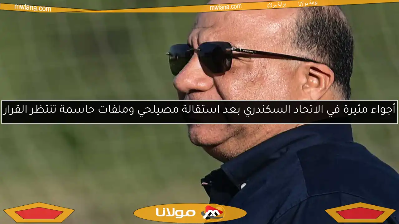 أجواء مثيرة في الاتحاد السكندري بعد استقالة مصيلحي وملفات حاسمة تنتظر القرار