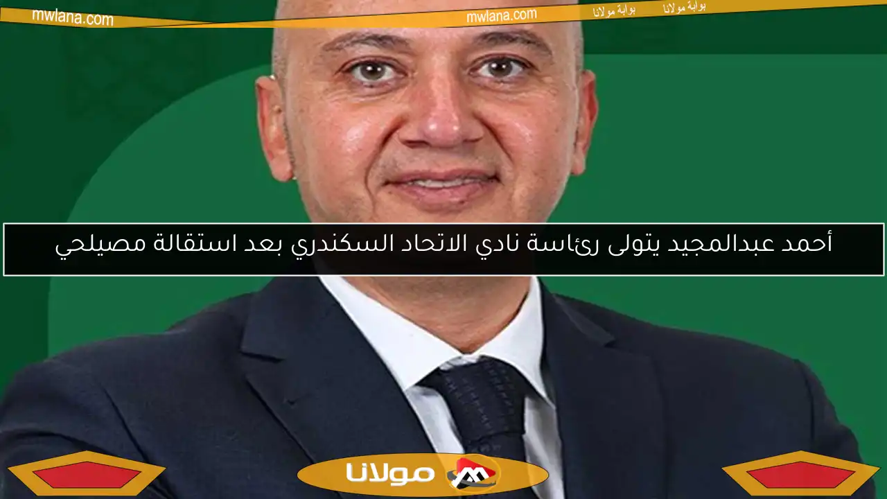 أحمد عبدالمجيد يتولى رئاسة نادي الاتحاد السكندري بعد استقالة مصيلحي