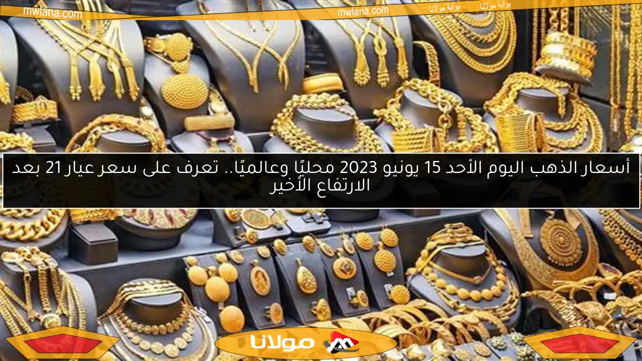 أسعار الذهب اليوم الأحد 15 يونيو 2023 محليًا وعالميًا.. تعرف على سعر عيار 21 بعد الارتفاع الأخير