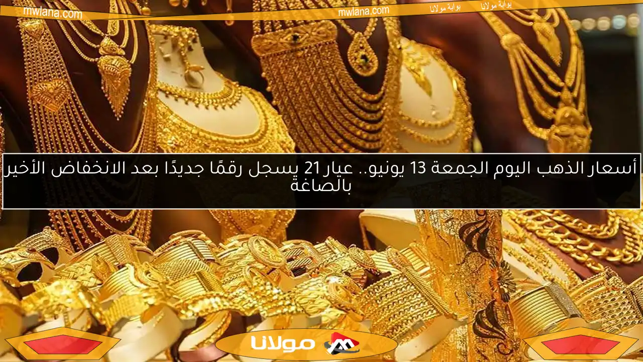 أسعار الذهب اليوم الجمعة 13 يونيو.. عيار 21 يسجل رقمًا جديدًا بعد الانخفاض الأخير بالصاغة