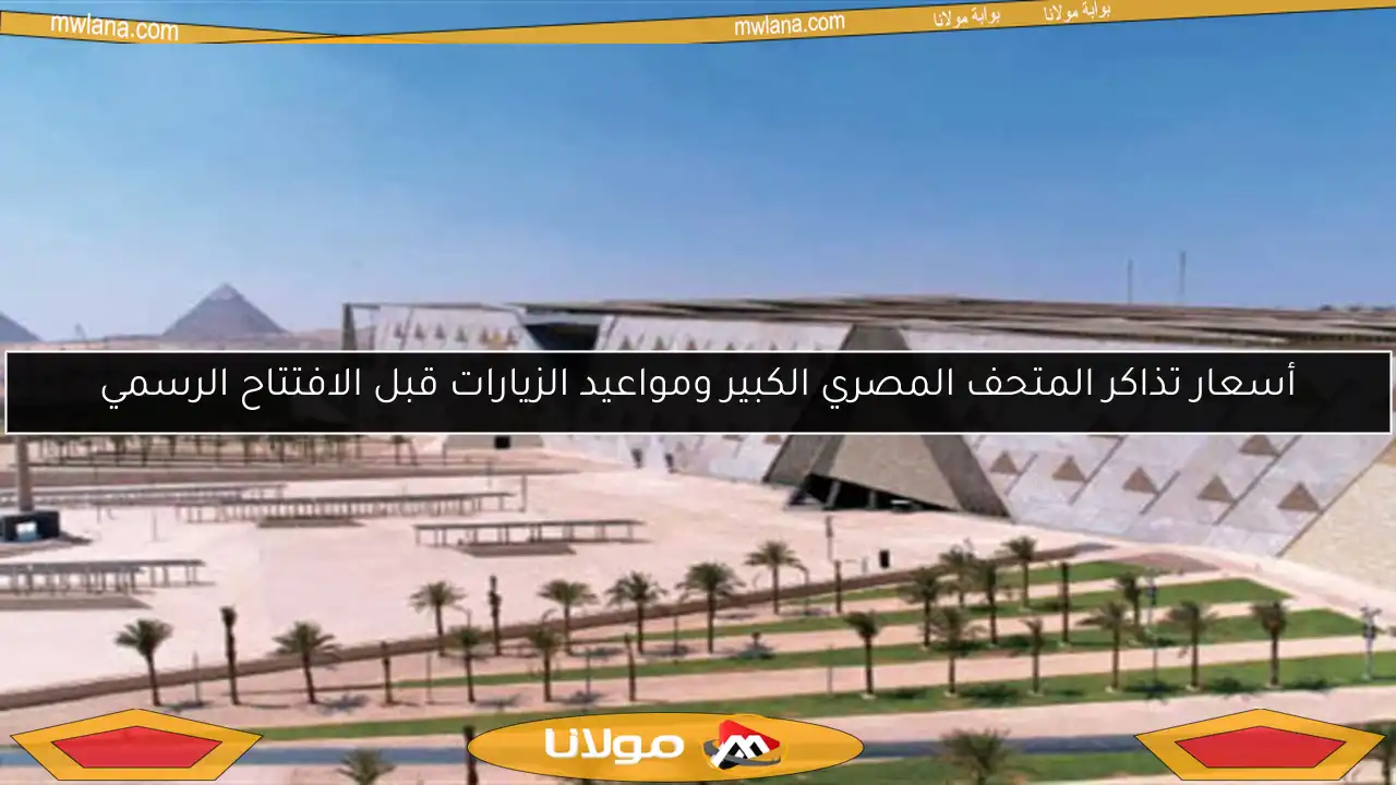 أسعار تذاكر المتحف المصري الكبير ومواعيد الزيارات قبل الافتتاح الرسمي