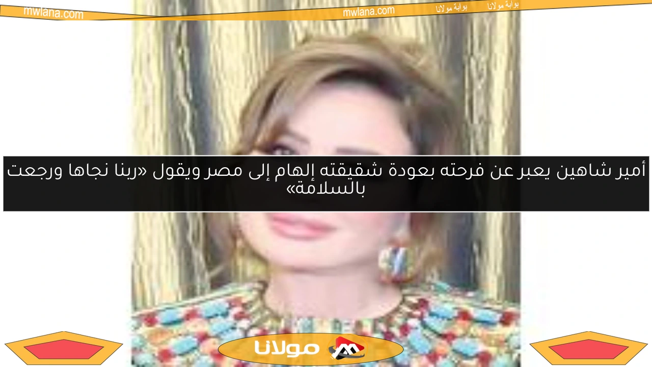 أمير شاهين يعبر عن فرحته بعودة شقيقته إلهام إلى مصر ويقول «ربنا نجاها ورجعت بالسلامة»