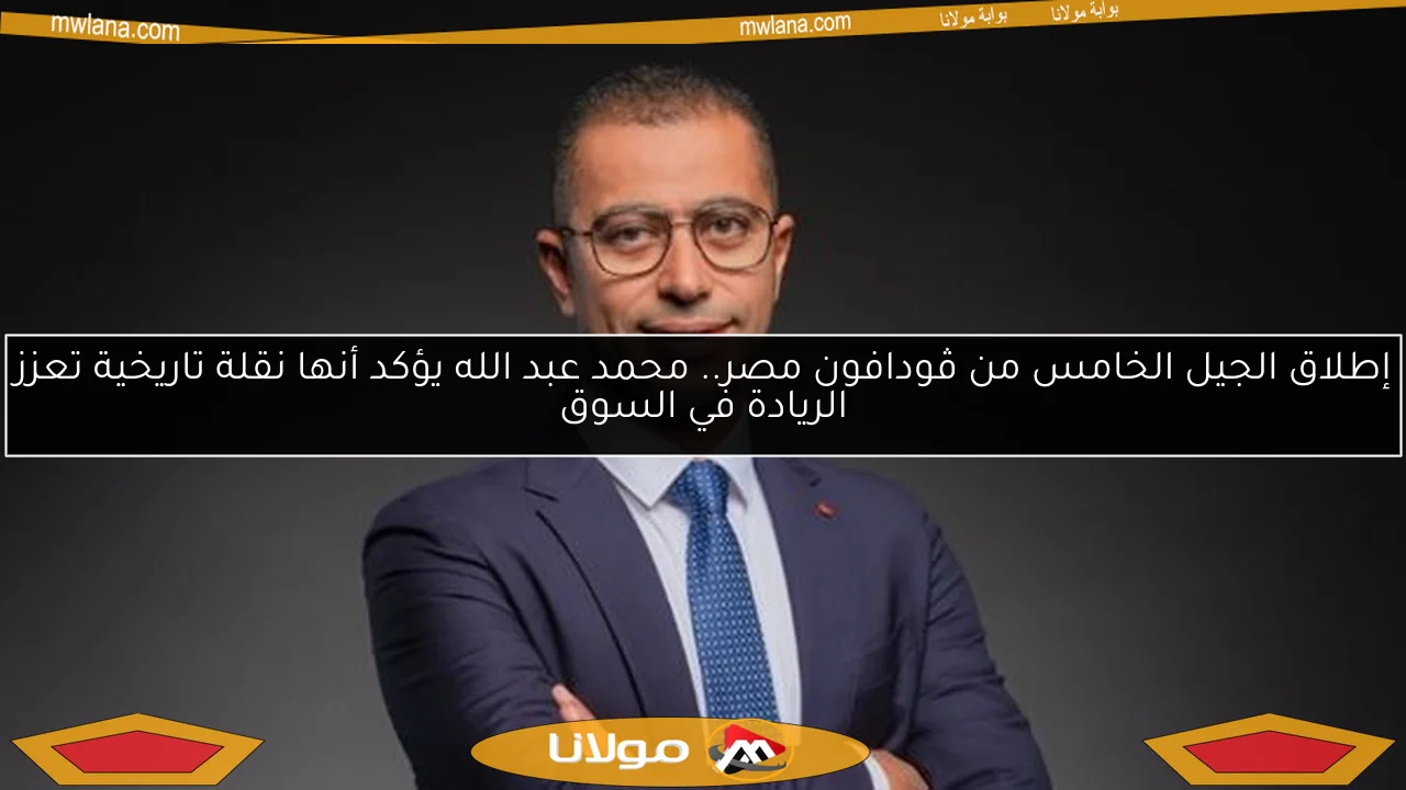 إطلاق الجيل الخامس من ڤودافون مصر.. محمد عبد الله يؤكد أنها نقلة تاريخية تعزز الريادة في السوق