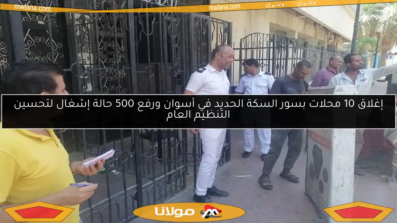 إغلاق 10 محلات بسور السكة الحديد في أسوان ورفع 500 حالة إشغال لتحسين التنظيم العام