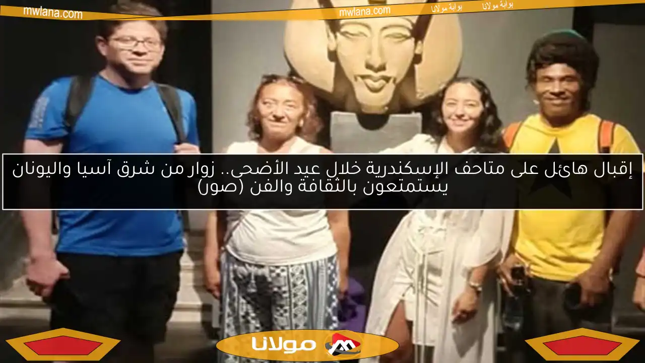 إقبال هائل على متاحف الإسكندرية خلال عيد الأضحى.. زوار من شرق آسيا واليونان يستمتعون بالثقافة والفن (صور)