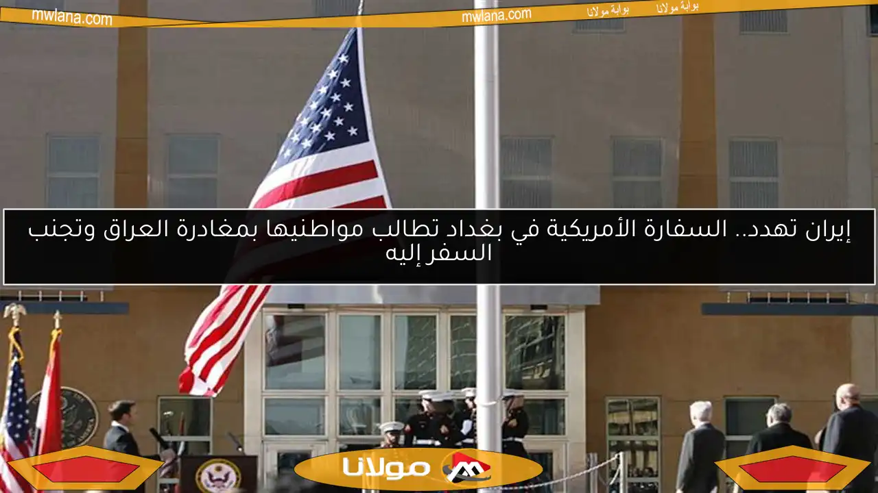 إيران تهدد.. السفارة الأمريكية في بغداد تطالب مواطنيها بمغادرة العراق وتجنب السفر إليه