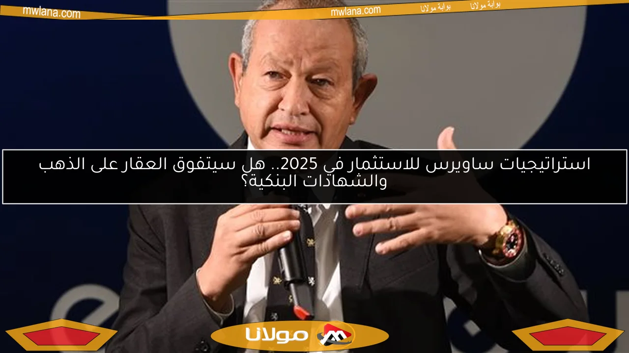 استراتيجيات ساويرس للاستثمار في 2025.. هل سيتفوق العقار على الذهب والشهادات البنكية؟