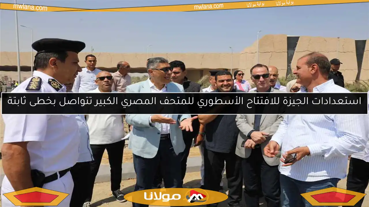 استعدادات الجيزة للافتتاح الأسطوري للمتحف المصري الكبير تتواصل بخطى ثابتة