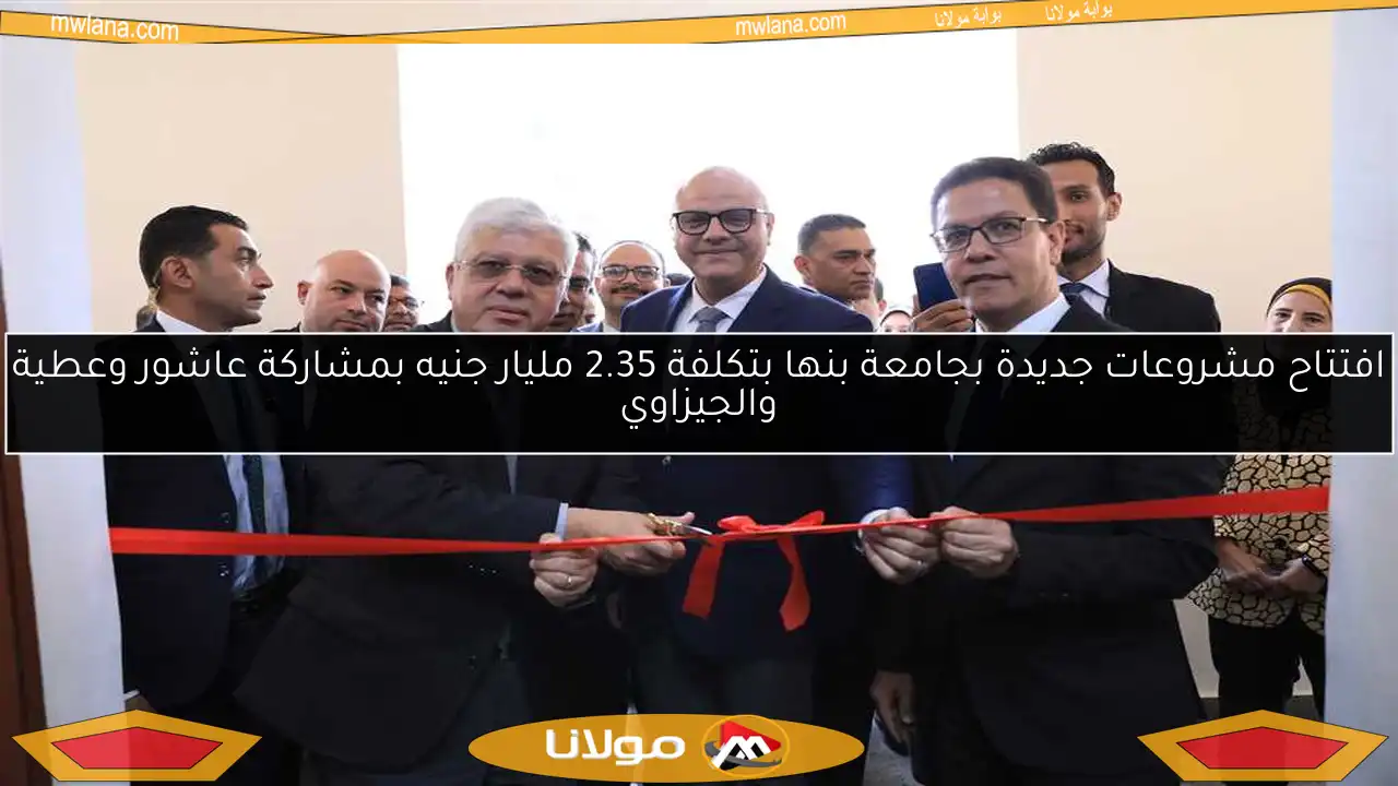 افتتاح مشروعات جديدة بجامعة بنها بتكلفة 2.35 مليار جنيه بمشاركة عاشور وعطية والجيزاوي