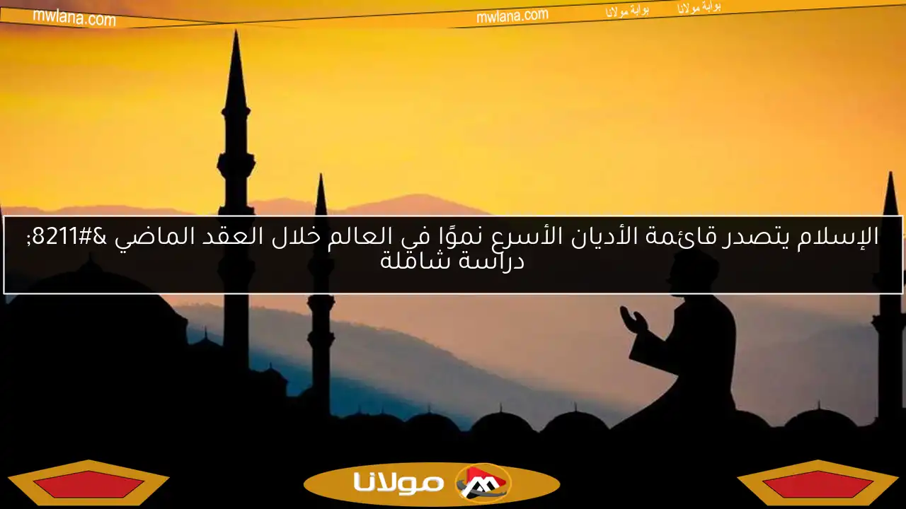 الإسلام يتصدر قائمة الأديان الأسرع نموًا في العالم خلال العقد الماضي – دراسة شاملة