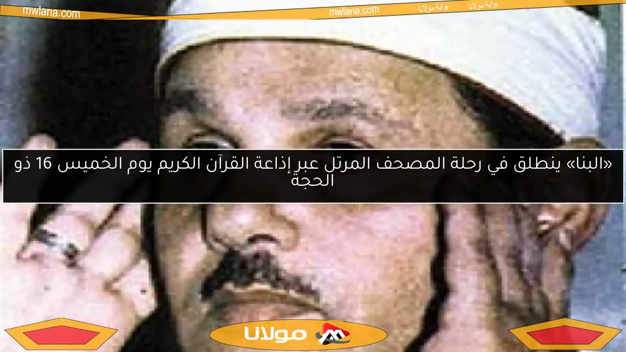 «البنا» ينطلق في رحلة المصحف المرتل عبر إذاعة القرآن الكريم يوم الخميس 16 ذو الحجة