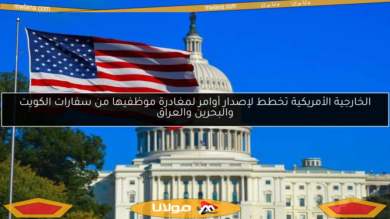 الخارجية الأمريكية تخطط لإصدار أوامر لمغادرة موظفيها من سفارات الكويت والبحرين والعراق