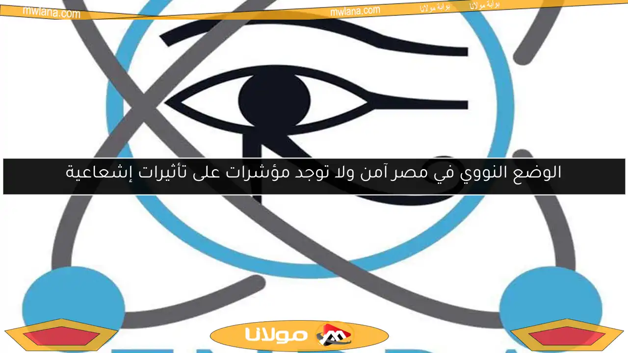 الوضع النووي في مصر آمن ولا توجد مؤشرات على تأثيرات إشعاعية