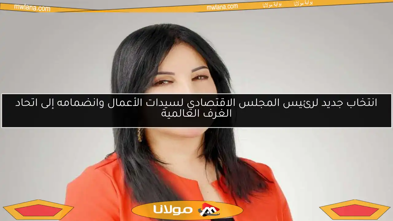 انتخاب جديد لرئيس المجلس الاقتصادي لسيدات الأعمال وانضمامه إلى اتحاد الغرف العالمية