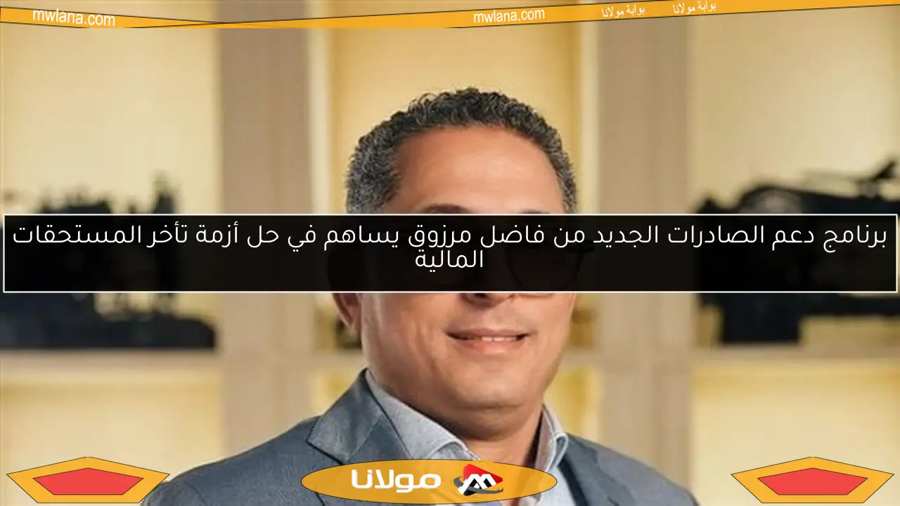 برنامج دعم الصادرات الجديد من فاضل مرزوق يساهم في حل أزمة تأخر المستحقات المالية