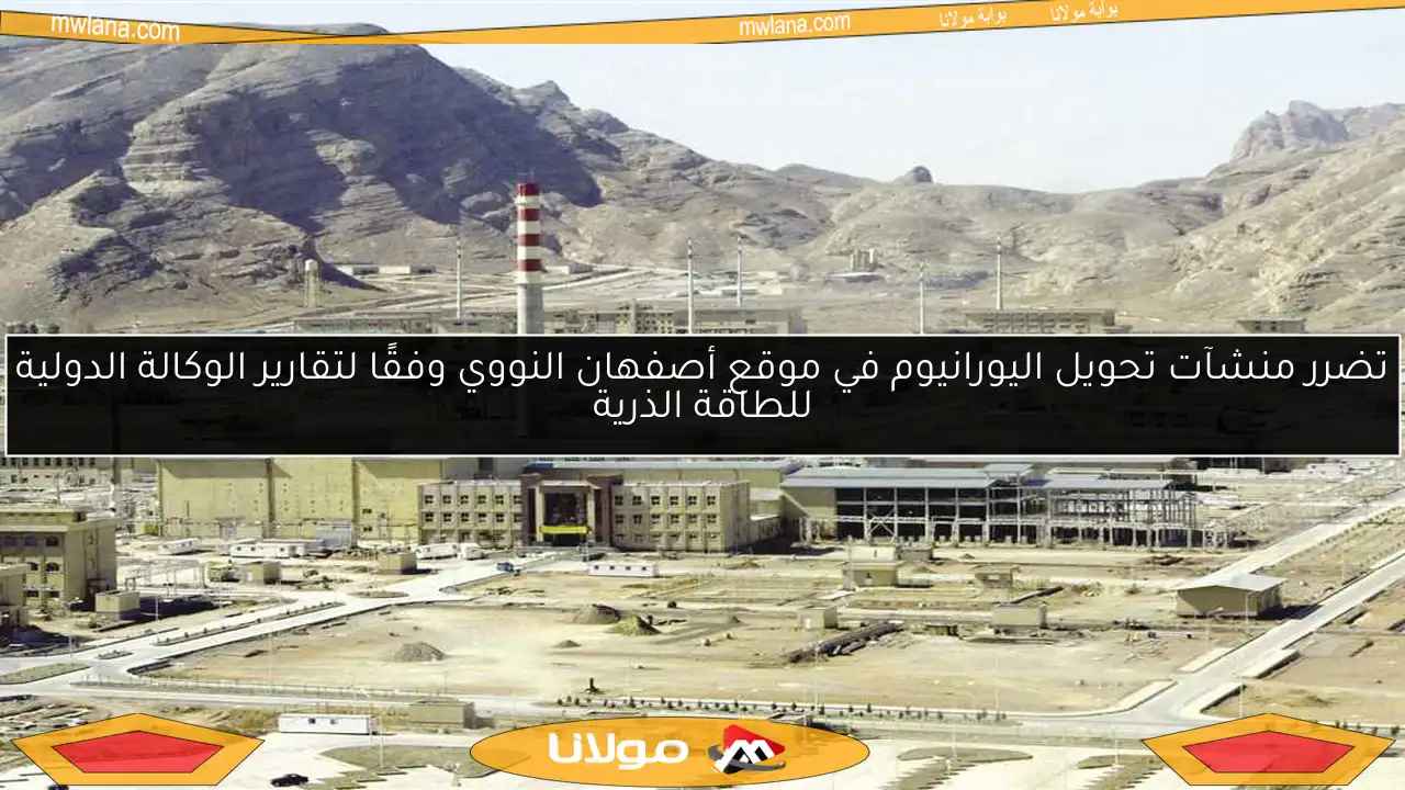 تضرر منشآت تحويل اليورانيوم في موقع أصفهان النووي وفقًا لتقارير الوكالة الدولية للطاقة الذرية