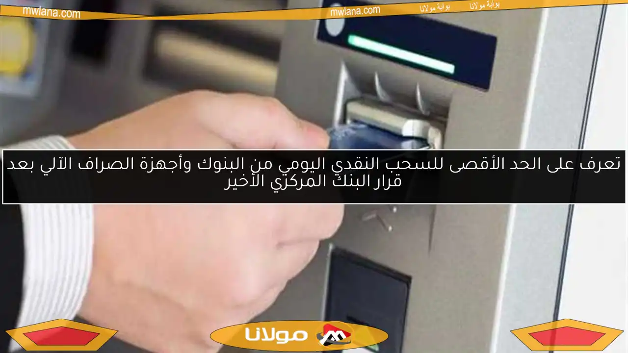 تعرف على الحد الأقصى للسحب النقدي اليومي من البنوك وأجهزة الصراف الآلي بعد قرار البنك المركزي الأخير