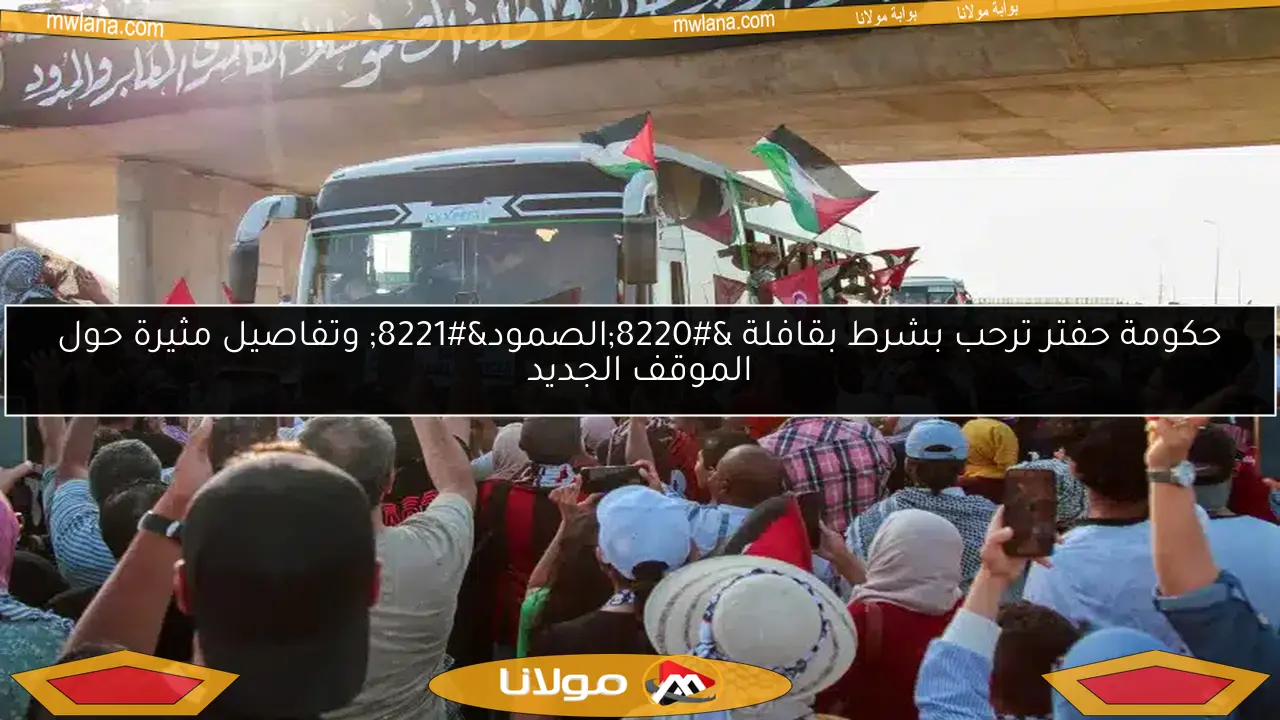 حكومة حفتر ترحب بشرط بقافلة “الصمود” وتفاصيل مثيرة حول الموقف الجديد