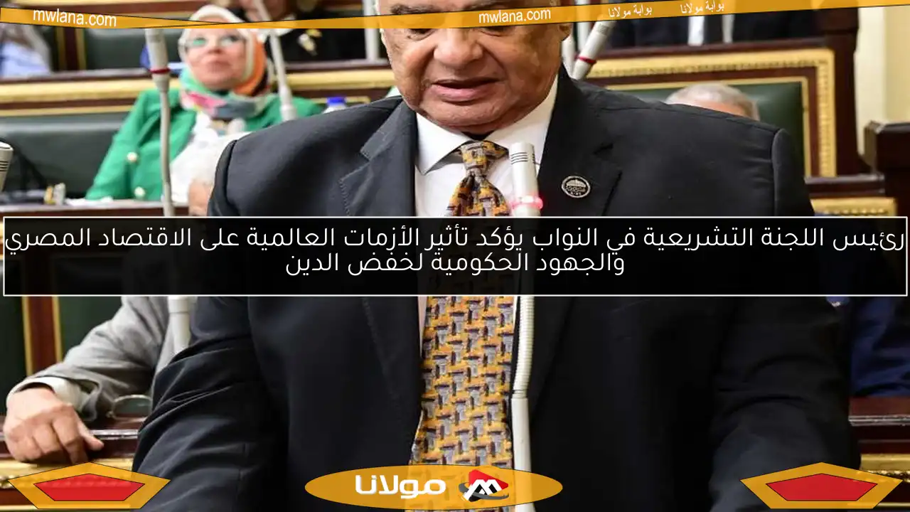 رئيس اللجنة التشريعية في النواب يؤكد تأثير الأزمات العالمية على الاقتصاد المصري والجهود الحكومية لخفض الدين