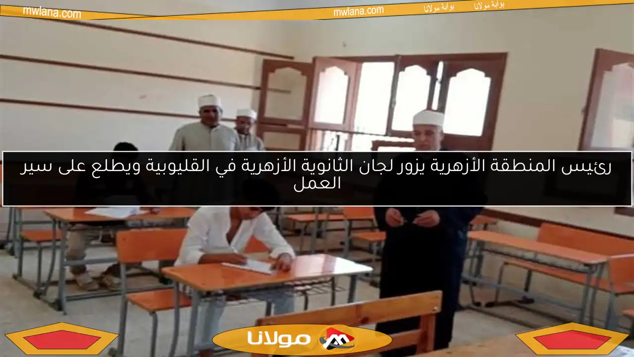 رئيس المنطقة الأزهرية يزور لجان الثانوية الأزهرية في القليوبية ويطلع على سير العمل