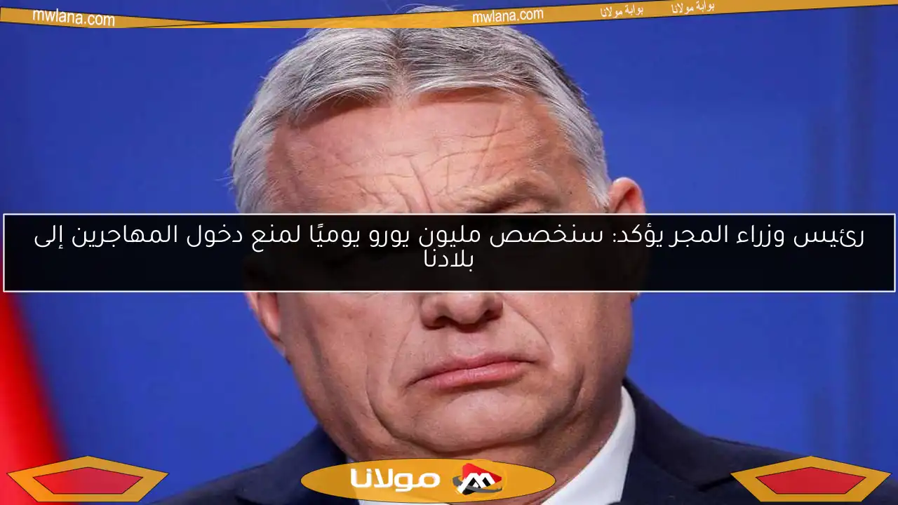 رئيس وزراء المجر يؤكد: سنخصص مليون يورو يوميًا لمنع دخول المهاجرين إلى بلادنا