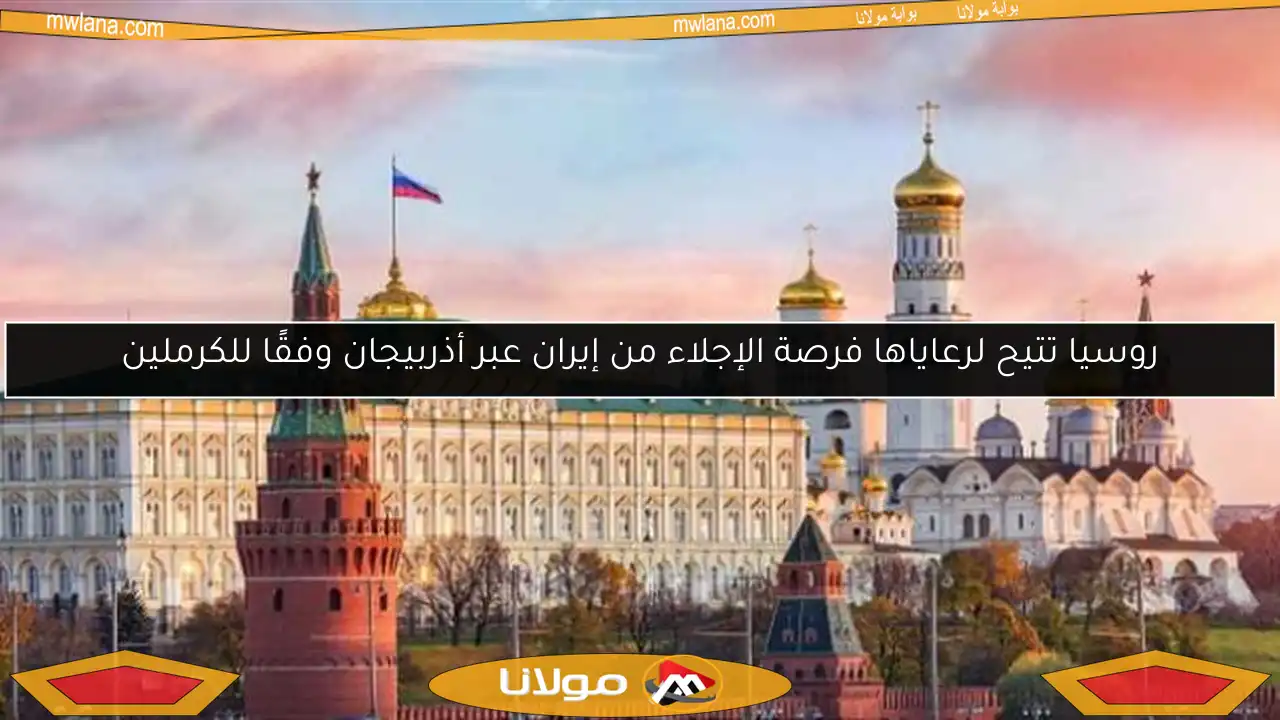 روسيا تتيح لرعاياها فرصة الإجلاء من إيران عبر أذربيجان وفقًا للكرملين