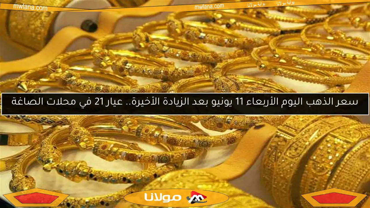 سعر الذهب اليوم الأربعاء 11 يونيو بعد الزيادة الأخيرة.. عيار 21 في محلات الصاغة