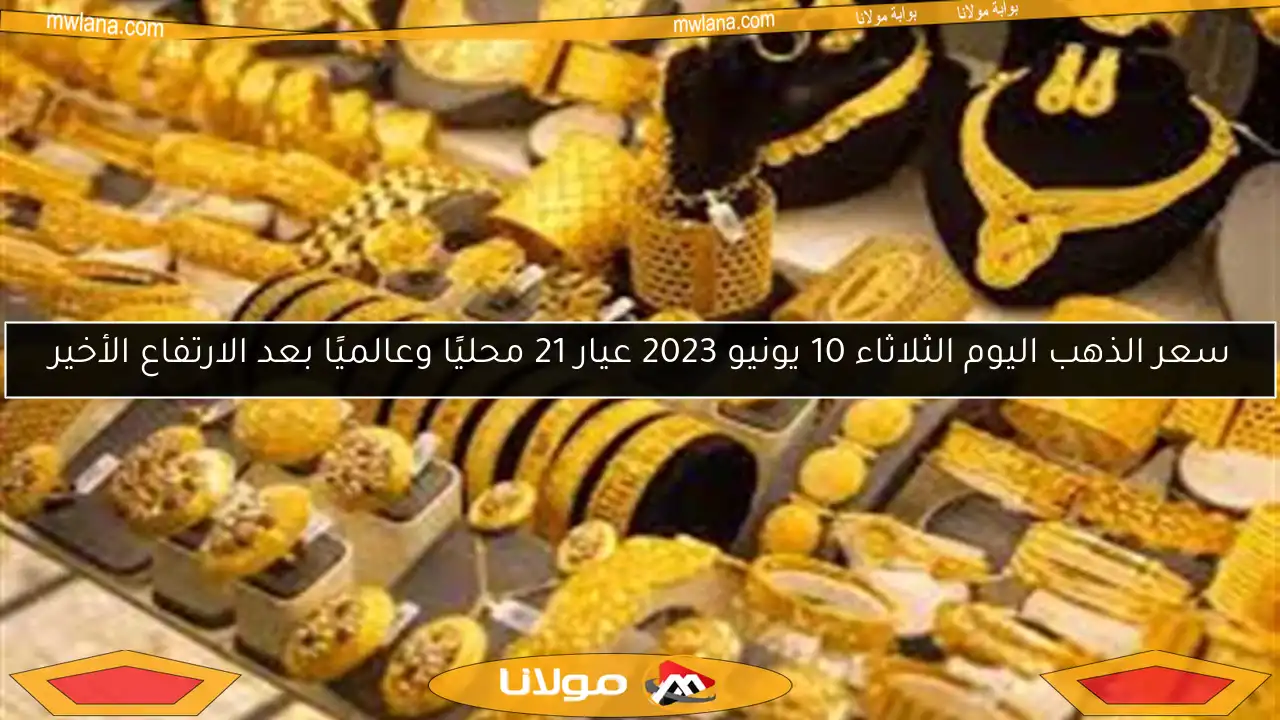 سعر الذهب اليوم الثلاثاء 10 يونيو 2023 عيار 21 محليًا وعالميًا بعد الارتفاع الأخير
