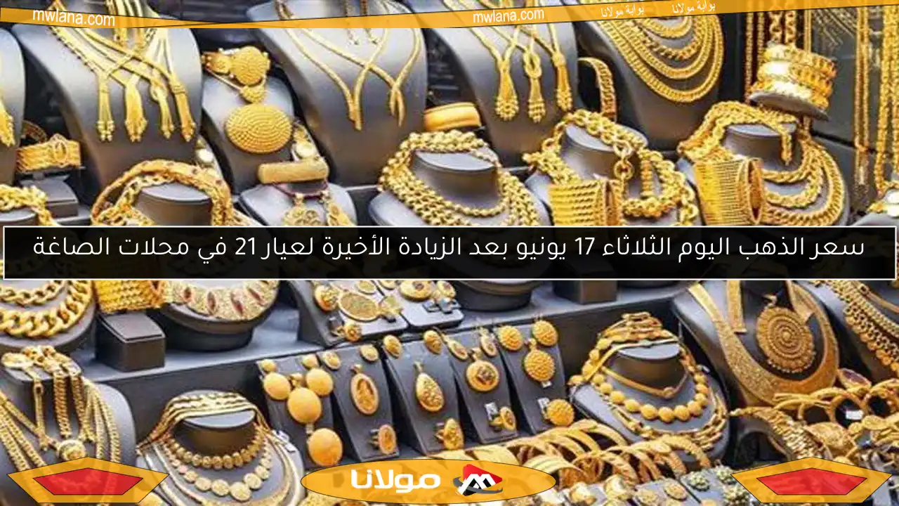 سعر الذهب اليوم الثلاثاء 17 يونيو بعد الزيادة الأخيرة لعيار 21 في محلات الصاغة