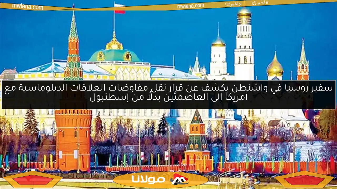 سفير روسيا في واشنطن يكشف عن قرار نقل مفاوضات العلاقات الدبلوماسية مع أمريكا إلى العاصمتين بدلًا من إسطنبول