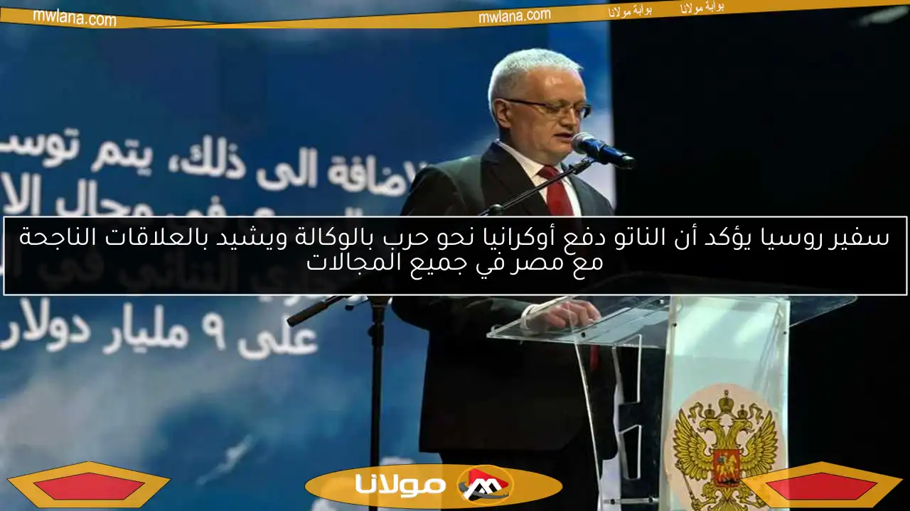 سفير روسيا يؤكد أن الناتو دفع أوكرانيا نحو حرب بالوكالة ويشيد بالعلاقات الناجحة مع مصر في جميع المجالات