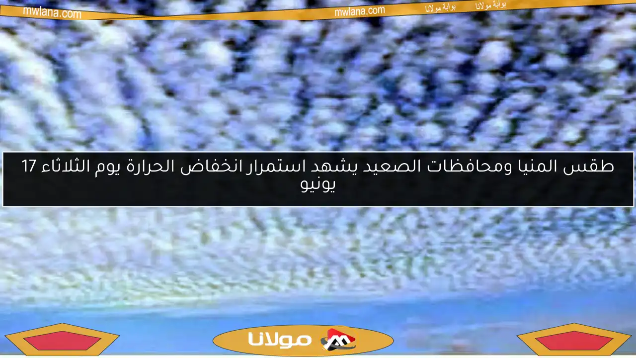 طقس المنيا ومحافظات الصعيد يشهد استمرار انخفاض الحرارة يوم الثلاثاء 17 يونيو