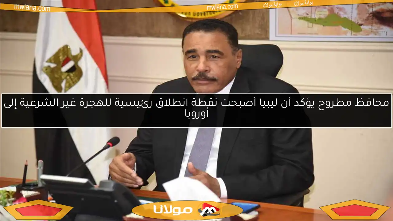 محافظ مطروح يؤكد أن ليبيا أصبحت نقطة انطلاق رئيسية للهجرة غير الشرعية إلى أوروبا